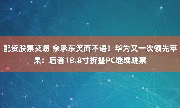 配资股票交易 余承东笑而不语！华为又一次领先苹果：后者18.8寸折叠PC继续跳票