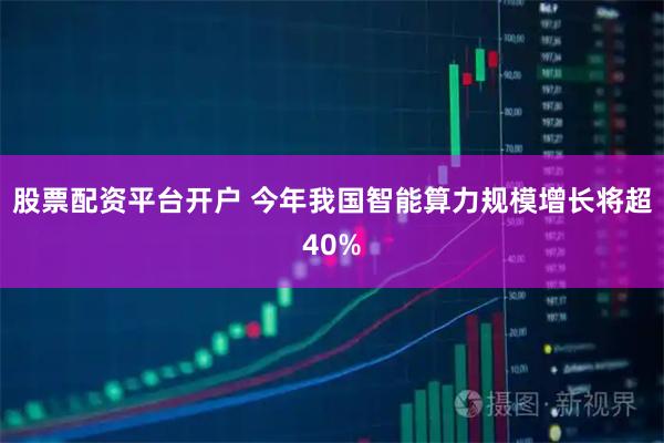股票配资平台开户 今年我国智能算力规模增长将超40%