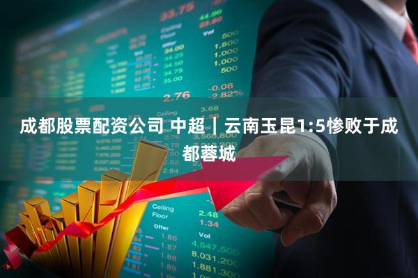 成都股票配资公司 中超｜云南玉昆1:5惨败于成都蓉城