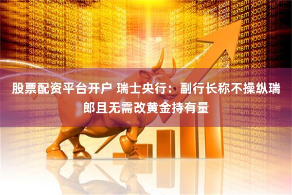 股票配资平台开户 瑞士央行：副行长称不操纵瑞郎且无需改黄金持有量