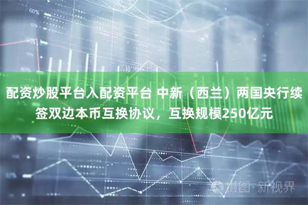 配资炒股平台入配资平台 中新（西兰）两国央行续签双边本币互换协议，互换规模250亿元