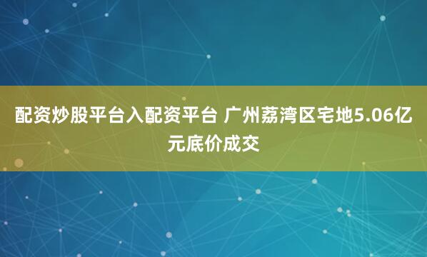 配资炒股平台入配资平台 广州荔湾区宅地5.06亿元底价成交